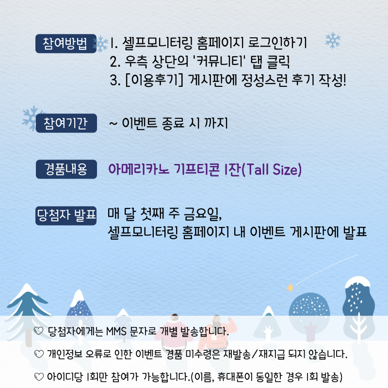 참여방법: 1. 셀프모니터링 홈페이지 로그인하기 2. 우측상단의 '커뮤니티' 탭 클릭 3. [이용후기] 게시판에 정성스런 후기 작성!, 참여기간: ~이벤트 종료 시 까지, 경품내용: 아메리카노 기프티콘 1잔(Tall Size), 당첨자 발표: 매 달 첫째 주 금요일, 셀프모니터링 홈페이지 내 이벤트 게시판에 발표, ♡당첨자에게는 MMS 문자로 개별 발송합니다. ♡개인정보 오류로 인한 이벤트 경품 미수령은 재발송/재지급 되지 않습니다. ♡아이디당 1회만 참여가 가능합니다.(이름, 휴대폰이 동일한 경우 1회 발송) 